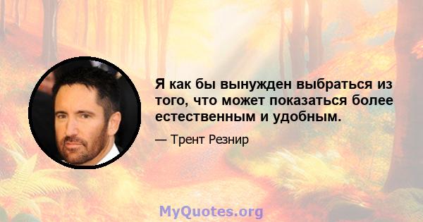 Я как бы вынужден выбраться из того, что может показаться более естественным и удобным.