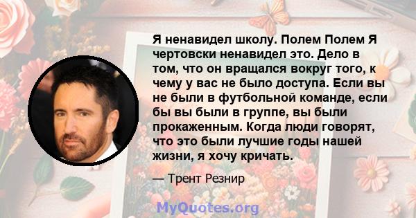 Я ненавидел школу. Полем Полем Я чертовски ненавидел это. Дело в том, что он вращался вокруг того, к чему у вас не было доступа. Если вы не были в футбольной команде, если бы вы были в группе, вы были прокаженным. Когда 