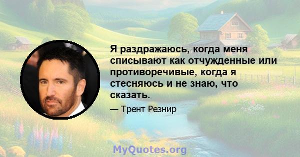 Я раздражаюсь, когда меня списывают как отчужденные или противоречивые, когда я стесняюсь и не знаю, что сказать.