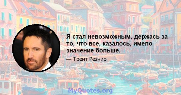 Я стал невозможным, держась за то, что все, казалось, имело значение больше.