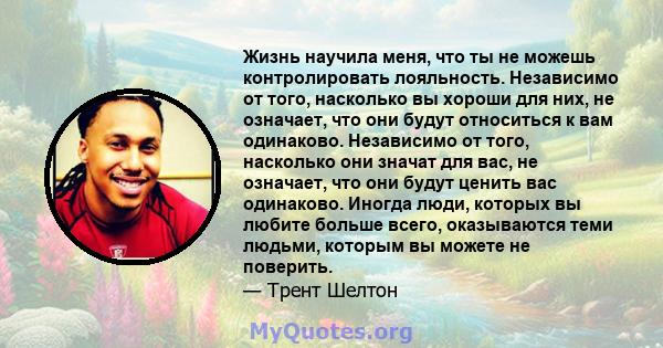 Жизнь научила меня, что ты не можешь контролировать лояльность. Независимо от того, насколько вы хороши для них, не означает, что они будут относиться к вам одинаково. Независимо от того, насколько они значат для вас,