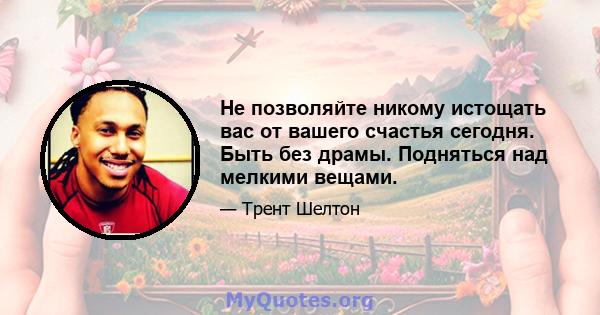 Не позволяйте никому истощать вас от вашего счастья сегодня. Быть без драмы. Подняться над мелкими вещами.