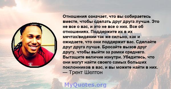 Отношения означает, что вы собираетесь вместе, чтобы сделать друг друга лучше. Это не все о вас, и это не все о них. Все об отношениях. Поддержите их в их мечтах/видении так же сильно, как и ожидаете, что они поддержит