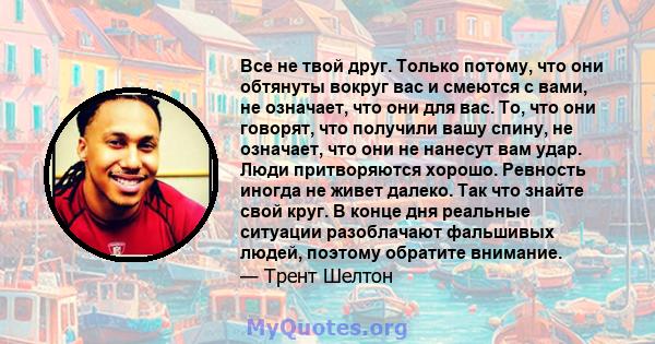 Все не твой друг. Только потому, что они обтянуты вокруг вас и смеются с вами, не означает, что они для вас. То, что они говорят, что получили вашу спину, не означает, что они не нанесут вам удар. Люди притворяются