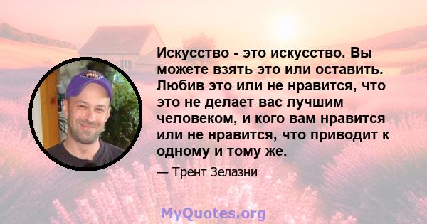 Искусство - это искусство. Вы можете взять это или оставить. Любив это или не нравится, что это не делает вас лучшим человеком, и кого вам нравится или не нравится, что приводит к одному и тому же.