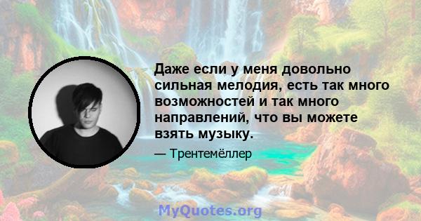 Даже если у меня довольно сильная мелодия, есть так много возможностей и так много направлений, что вы можете взять музыку.