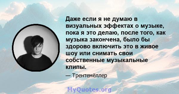 Даже если я не думаю в визуальных эффектах о музыке, пока я это делаю, после того, как музыка закончена, было бы здорово включить это в живое шоу или снимать свои собственные музыкальные клипы.