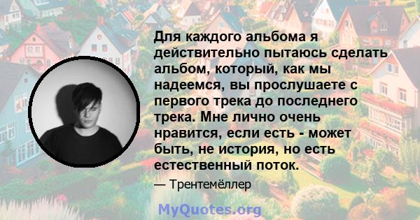 Для каждого альбома я действительно пытаюсь сделать альбом, который, как мы надеемся, вы прослушаете с первого трека до последнего трека. Мне лично очень нравится, если есть - может быть, не история, но есть