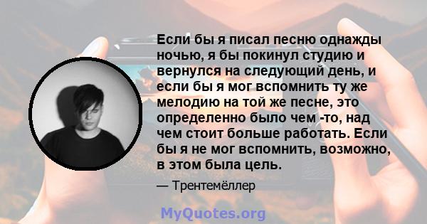 Если бы я писал песню однажды ночью, я бы покинул студию и вернулся на следующий день, и если бы я мог вспомнить ту же мелодию на той же песне, это определенно было чем -то, над чем стоит больше работать. Если бы я не