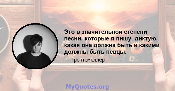 Это в значительной степени песни, которые я пишу, диктую, какая она должна быть и какими должны быть певцы.