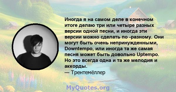 Иногда я на самом деле в конечном итоге делаю три или четыре разных версии одной песни, и иногда эти версии можно сделать по -разному. Они могут быть очень непринужденными, Downtempo, или иногда та же самая песня может