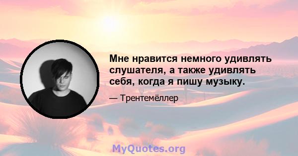 Мне нравится немного удивлять слушателя, а также удивлять себя, когда я пишу музыку.