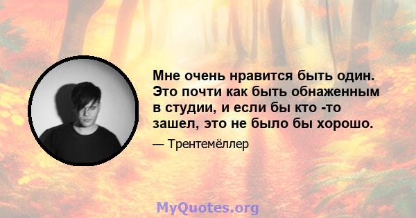 Мне очень нравится быть один. Это почти как быть обнаженным в студии, и если бы кто -то зашел, это не было бы хорошо.