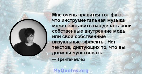 Мне очень нравится тот факт, что инструментальная музыка может заставить вас делать свои собственные внутренние моды или свои собственные визуальные эффекты. Нет текстов, диктующих то, что вы должны чувствовать.