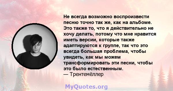 Не всегда возможно воспроизвести песню точно так же, как на альбоме. Это также то, что я действительно не хочу делать, потому что мне нравится иметь версии, которые также адаптируются к группе, так что это всегда