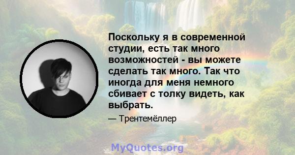 Поскольку я в современной студии, есть так много возможностей - вы можете сделать так много. Так что иногда для меня немного сбивает с толку видеть, как выбрать.