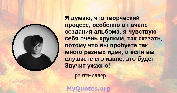 Я думаю, что творческий процесс, особенно в начале создания альбома, я чувствую себя очень хрупким, так сказать, потому что вы пробуете так много разных идей, и если вы слушаете его извне, это будет Звучит ужасно!