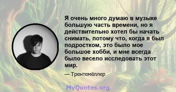 Я очень много думаю в музыке большую часть времени, но я действительно хотел бы начать снимать, потому что, когда я был подростком, это было мое большое хобби, и мне всегда было весело исследовать этот мир.