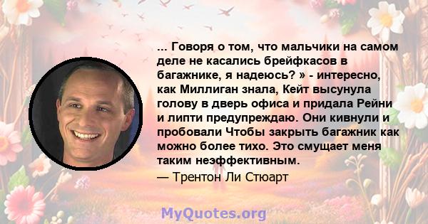 ... Говоря о том, что мальчики на самом деле не касались брейфкасов в багажнике, я надеюсь? » - интересно, как Миллиган знала, Кейт высунула голову в дверь офиса и придала Рейни и липти предупреждаю. Они кивнули и