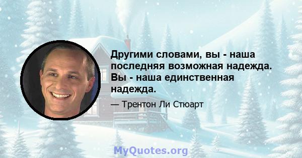 Другими словами, вы - наша последняя возможная надежда. Вы - наша единственная надежда.