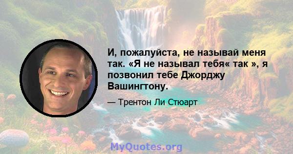 И, пожалуйста, не называй меня так. «Я не называл тебя« так », я позвонил тебе Джорджу Вашингтону.