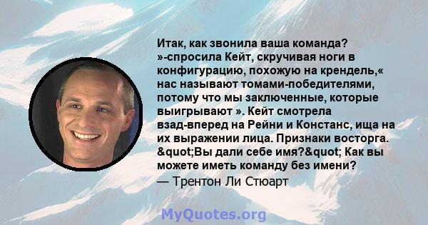 Итак, как звонила ваша команда? »-спросила Кейт, скручивая ноги в конфигурацию, похожую на крендель,« нас называют томами-победителями, потому что мы заключенные, которые выигрывают ». Кейт смотрела взад-вперед на Рейни 