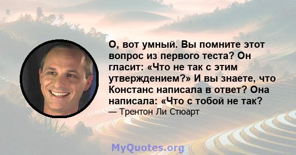 О, вот умный. Вы помните этот вопрос из первого теста? Он гласит: «Что не так с этим утверждением?» И вы знаете, что Констанс написала в ответ? Она написала: «Что с тобой не так?