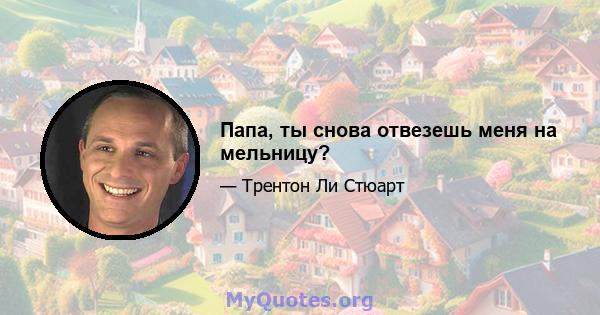 Папа, ты снова отвезешь меня на мельницу?