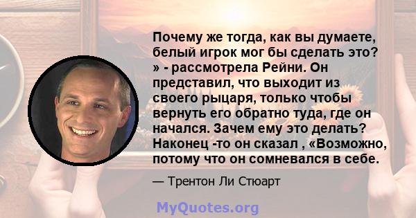 Почему же тогда, как вы думаете, белый игрок мог бы сделать это? » - рассмотрела Рейни. Он представил, что выходит из своего рыцаря, только чтобы вернуть его обратно туда, где он начался. Зачем ему это делать? Наконец