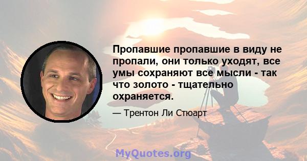 Пропавшие пропавшие в виду не пропали, они только уходят, все умы сохраняют все мысли - так что золото - тщательно охраняется.