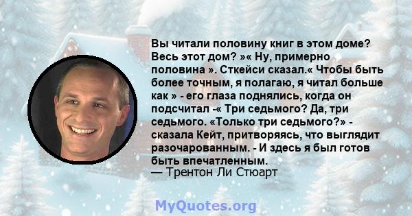 Вы читали половину книг в этом доме? Весь этот дом? »« Ну, примерно половина ». Сткейси сказал.« Чтобы быть более точным, я полагаю, я читал больше как » - его глаза поднялись, когда он подсчитал -« Три седьмого? Да,