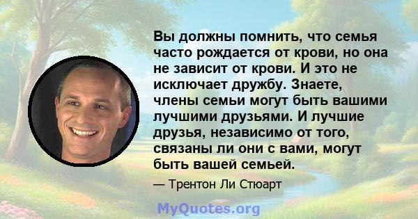 Вы должны помнить, что семья часто рождается от крови, но она не зависит от крови. И это не исключает дружбу. Знаете, члены семьи могут быть вашими лучшими друзьями. И лучшие друзья, независимо от того, связаны ли они с 