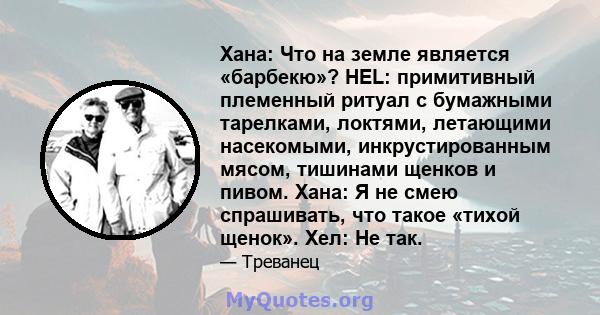 Хана: Что на земле является «барбекю»? HEL: примитивный племенный ритуал с бумажными тарелками, локтями, летающими насекомыми, инкрустированным мясом, тишинами щенков и пивом. Хана: Я не смею спрашивать, что такое