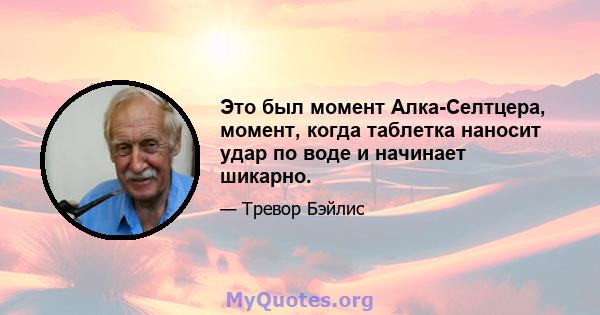 Это был момент Алка-Селтцера, момент, когда таблетка наносит удар по воде и начинает шикарно.