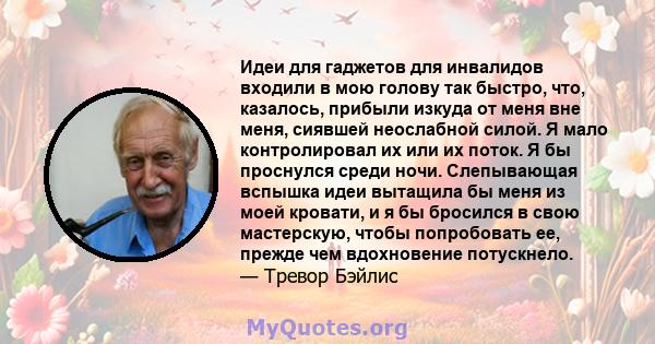 Идеи для гаджетов для инвалидов входили в мою голову так быстро, что, казалось, прибыли изкуда от меня вне меня, сиявшей неослабной силой. Я мало контролировал их или их поток. Я бы проснулся среди ночи. Слепывающая