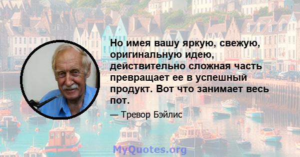 Но имея вашу яркую, свежую, оригинальную идею, действительно сложная часть превращает ее в успешный продукт. Вот что занимает весь пот.