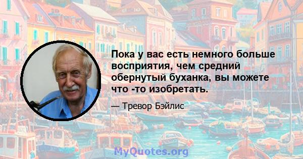 Пока у вас есть немного больше восприятия, чем средний обернутый буханка, вы можете что -то изобретать.