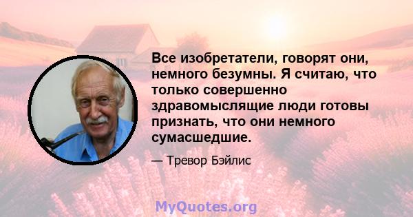 Все изобретатели, говорят они, немного безумны. Я считаю, что только совершенно здравомыслящие люди готовы признать, что они немного сумасшедшие.