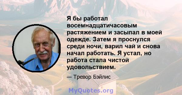 Я бы работал восемнадцатичасовым растяжением и засыпал в моей одежде. Затем я проснулся среди ночи, варил чай и снова начал работать. Я устал, но работа стала чистой удовольствием.