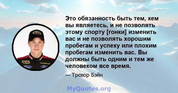 Это обязанность быть тем, кем вы являетесь, и не позволять этому спорту [гонки] изменить вас и не позволять хорошим пробегам и успеху или плохим пробегам изменить вас. Вы должны быть одним и тем же человеком все время.