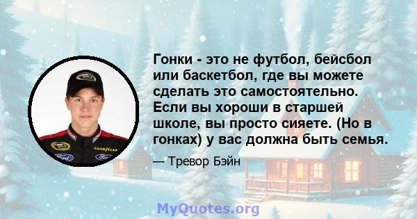 Гонки - это не футбол, бейсбол или баскетбол, где вы можете сделать это самостоятельно. Если вы хороши в старшей школе, вы просто сияете. (Но в гонках) у вас должна быть семья.