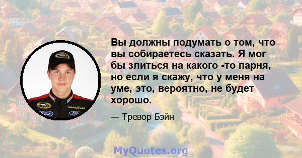 Вы должны подумать о том, что вы собираетесь сказать. Я мог бы злиться на какого -то парня, но если я скажу, что у меня на уме, это, вероятно, не будет хорошо.