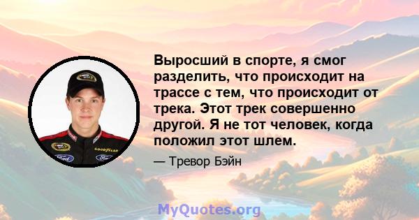 Выросший в спорте, я смог разделить, что происходит на трассе с тем, что происходит от трека. Этот трек совершенно другой. Я не тот человек, когда положил этот шлем.