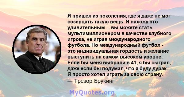 Я пришел из поколения, где я даже не мог созерцать такую ​​вещь. Я нахожу это удивительным ... вы можете стать мультимиллионером в качестве клубного игрока, не играя международного футбола. Но международный футбол - это 