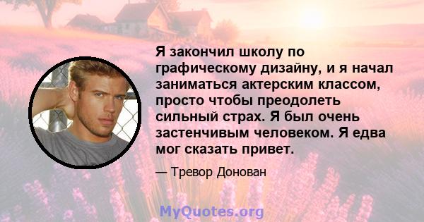 Я закончил школу по графическому дизайну, и я начал заниматься актерским классом, просто чтобы преодолеть сильный страх. Я был очень застенчивым человеком. Я едва мог сказать привет.