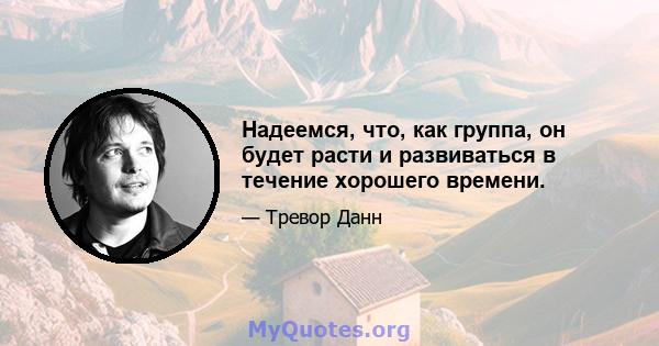 Надеемся, что, как группа, он будет расти и развиваться в течение хорошего времени.