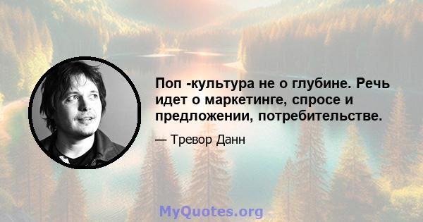 Поп -культура не о глубине. Речь идет о маркетинге, спросе и предложении, потребительстве.