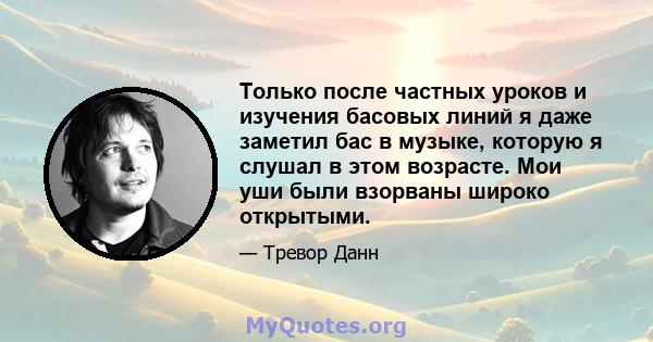 Только после частных уроков и изучения басовых линий я даже заметил бас в музыке, которую я слушал в этом возрасте. Мои уши были взорваны широко открытыми.