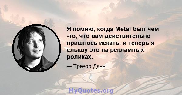 Я помню, когда Metal был чем -то, что вам действительно пришлось искать, и теперь я слышу это на рекламных роликах.