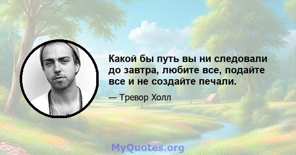 Какой бы путь вы ни следовали до завтра, любите все, подайте все и не создайте печали.